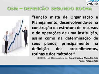 “Função mista de Organização e
Planejamento, desenvolvendo-se na
construção da estrutura de recursos
e de operações de uma instituição,
assim como na determinação de
seus planos, principalmente na
definição dos procedimentos,
rotinas e dos métodos.”
(ROCHA, Luiz Oswaldo Leal da. Organização e Métodos. São
Paulo: Atlas, 1998)
 