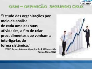 “Estudo das organizações por
meio da análise
de cada uma das suas
atividades, a fim de criar
procedimentos que venham a
interligá-las de
forma sistêmica.”
(CRUZ, Tadeu. Sistemas, Organização & Métodos. São
Paulo: Atlas, 2002)
 
