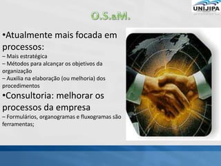 •Atualmente mais focada em
processos:
– Mais estratégica
– Métodos para alcançar os objetivos da
organização
– Auxilia na elaboração (ou melhoria) dos
procedimentos
•Consultoria: melhorar os
processos da empresa
– Formulários, organogramas e fluxogramas são
ferramentas;
 
