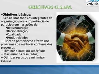 •Objetivos básicos:
– Sensibilizar todos os integrantes da
organização para a importância de
participarem nas ações de:
•Reestruturação;
•Racionalização;
•Qualidade;
•Produtividade;
– Buscar a participação efetiva nos
programas de melhoria contínua dos
processos
– Eliminar o inútil ou supérfluo;
– Maximizar os resultados;
– Otimizar recursos e minimizar
custos;
 