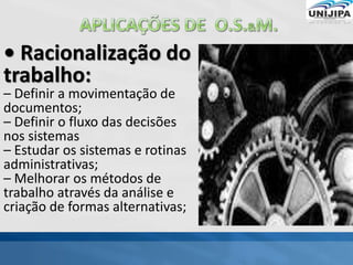 • Racionalização do
trabalho:
– Definir a movimentação de
documentos;
– Definir o fluxo das decisões
nos sistemas
– Estudar os sistemas e rotinas
administrativas;
– Melhorar os métodos de
trabalho através da análise e
criação de formas alternativas;
 