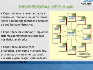 • Capacidade para levantar dados e
analisá-los, reunindo idéias de forma
lógica e utilizando métodos e técnicas
de análise administrativa;
• Capacidade de elaborar e implantar
sistemas administrativos com base
nos dados analisados;
• Capacidade de lidar com
programas, bem como manuseá-los,
processos, processamentos, tendo
em vista a planificação detalhada do
processo de trabalho;
 