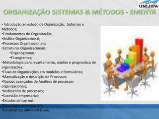 • Introdução ao estudo de Organização, Sistemas e
Métodos;
•Fundamentos de Organização;
•Análise Organizacional;
•Processos Organizacionais;
•Estruturas Organizacionais;
•Organogramas;
•Fluxogramas;
•Metodologia para levantamento, análise e prognostico de
organizações;
•Fluxo de Organizações em modelos e formulários;
•Manualização e descrição de Processos;
•Tópicos avançados de Análises de processos
organizacionais;
•Redesenho de processos;
•Sucessão empresarial;
•Estudos de Lay-out;
•Estratégias empresariais;
•Ferramentas administrativas.
 