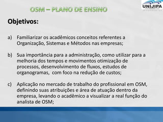 Objetivos:
a) Familiarizar os acadêmicos conceitos referentes a
Organização, Sistemas e Métodos nas empresas;
b) Sua importância para a administração, como utilizar para a
melhoria dos tempos e movimentos otimização de
processos, desenvolvimento de fluxos, estudos de
organogramas, com foco na redução de custos;
c) Aplicação no mercado de trabalho do profissional em OSM,
definindo suas atribuições e área de atuação dentro da
empresa, levando o acadêmico a visualizar a real função do
analista de OSM;
 
