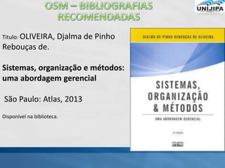Titulo: OLIVEIRA, Djalma de Pinho
Rebouças de.
Sistemas, organização e métodos:
uma abordagem gerencial
São Paulo: Atlas, 2013
Disponível na biblioteca.
 