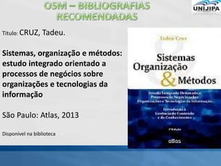 Titulo: CRUZ, Tadeu.
Sistemas, organização e métodos:
estudo integrado orientado a
processos de negócios sobre
organizações e tecnologias da
informação
São Paulo: Atlas, 2013
Disponível na biblioteca
 