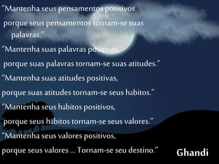 “Mantenha seus pensamentos positivos
porque seus pensamentos tornam-se suas
palavras.”
“Mantenha suas palavras positivas,
porque suas palavrastornam-se suasatitudes.”
“Mantenha suasatitudespositivas,
porque suas atitudestornam-se seus hábitos.”
“Mantenha seus hábitospositivos,
porque seus hábitostornam-se seus valores.”
“Mantenha seus valorespositivos,
porque seus valores… Tornam-se seu destino.” Ghandi
 