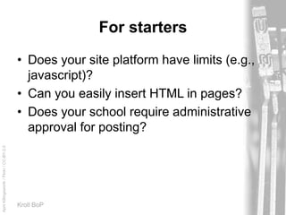 AprilKillingsworth/Flickr/CC-BY-2.0
Kroll BoP
For starters
• Does your site platform have limits (e.g.,
javascript)?
• Can you easily insert HTML in pages?
• Does your school require administrative
approval for posting?
 