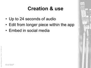 AprilKillingsworth/Flickr/CC-BY-2.0
Kroll BoP
Creation & use
• Up to 24 seconds of audio
• Edit from longer piece within the app
• Embed in social media
 