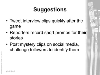 AprilKillingsworth/Flickr/CC-BY-2.0
Kroll BoP
Suggestions
• Tweet interview clips quickly after the
game
• Reporters record short promos for their
stories
• Post mystery clips on social media,
challenge followers to identify them
 