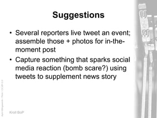 AprilKillingsworth/Flickr/CC-BY-2.0
Kroll BoP
Suggestions
• Several reporters live tweet an event;
assemble those + photos for in-the-
moment post
• Capture something that sparks social
media reaction (bomb scare?) using
tweets to supplement news story
 