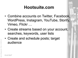 AprilKillingsworth/Flickr/CC-BY-2.0
Kroll BoP
Hootsuite.com
• Combine accounts on Twitter, Facebook,
WordPress, Instagram, YouTube, Storify,
Vimeo, Flickr …
• Create streams based on your account,
searches, keywords, user lists
• Create and schedule posts; target
audience
 