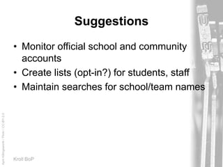 AprilKillingsworth/Flickr/CC-BY-2.0
Kroll BoP
Suggestions
• Monitor official school and community
accounts
• Create lists (opt-in?) for students, staff
• Maintain searches for school/team names
 
