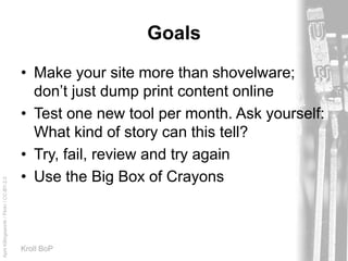 AprilKillingsworth/Flickr/CC-BY-2.0
Kroll BoP
Goals
• Make your site more than shovelware;
don’t just dump print content online
• Test one new tool per month. Ask yourself:
What kind of story can this tell?
• Try, fail, review and try again
• Use the Big Box of Crayons
 