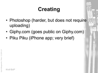 AprilKillingsworth/Flickr/CC-BY-2.0
Kroll BoP
Creating
• Photoshop (harder, but does not require
uploading)
• Giphy.com (goes public on Giphy.com)
• Piku Piku (iPhone app; very brief)
 