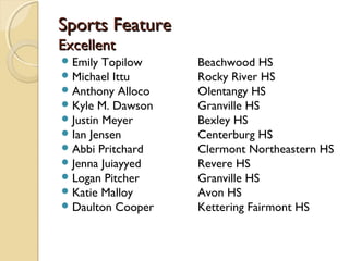 Sports Feature
Excellent
 Emily Topilow    Beachwood HS
 Michael Ittu     Rocky River HS
 Anthony Alloco   Olentangy HS
 Kyle M. Dawson   Granville HS
 Justin Meyer     Bexley HS
 Ian Jensen       Centerburg HS
 Abbi Pritchard   Clermont Northeastern HS
 Jenna Juiayyed   Revere HS
 Logan Pitcher    Granville HS
 Katie Malloy     Avon HS
 Daulton Cooper   Kettering Fairmont HS
 