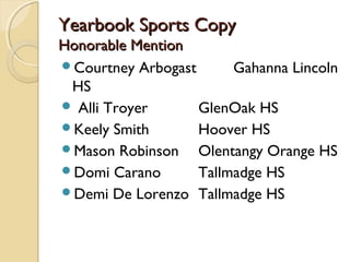 Yearbook Sports Copy
Honorable Mention
Courtney Arbogast      Gahanna Lincoln
 HS
 Alli Troyer      GlenOak HS
Keely Smith       Hoover HS
Mason Robinson    Olentangy Orange HS
Domi Carano       Tallmadge HS
Demi De Lorenzo Tallmadge HS
 