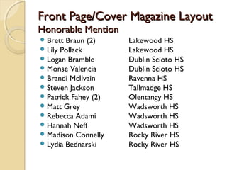 Front Page/Cover Magazine Layout
Honorable Mention
 Brett Braun (2)     Lakewood HS
 Lily Pollack        Lakewood HS
 Logan Bramble       Dublin Scioto HS
 Monse Valencia      Dublin Scioto HS
 Brandi McIlvain     Ravenna HS
 Steven Jackson      Tallmadge HS
 Patrick Fahey (2)   Olentangy HS
 Matt Grey           Wadsworth HS
 Rebecca Adami       Wadsworth HS
 Hannah Neff         Wadsworth HS
 Madison Connelly    Rocky River HS
 Lydia Bednarski     Rocky River HS
 