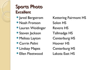 Sports Photo
Excellent
Jared Bergstrom    Kettering Fairmont HS
Noah Fronson       Solon HS
Lauren Weidinger   Revere HS
Steven Jackson     Tallmadge HS
Melissa Layton     Centerburg HS
Corrin Pelini      Hoover HS
Lindsay Mapes      Centerburg HS
Ellen Fleetwood    Lakota East HS
 