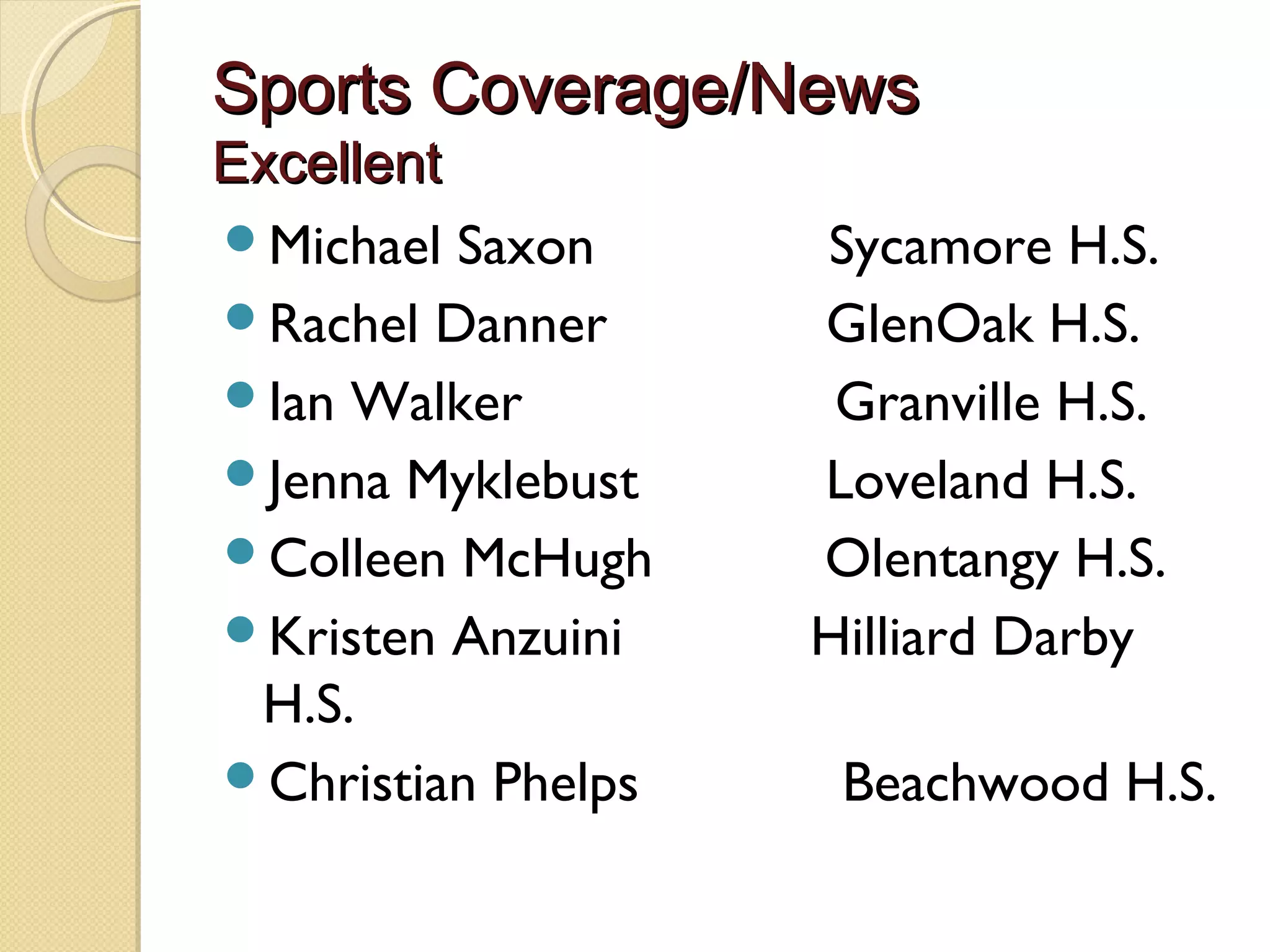 Sports Coverage/News
Excellent
Michael Saxon               Sycamore H.S.
Rachel Danner              GlenOak H.S.
Ian Walker                    Granville H.S.
Jenna Myklebust            Loveland H.S.
Colleen McHugh           Olentangy H.S.
Kristen Anzuini            Hilliard Darby
 H.S.
Christian Phelps             Beachwood H.S.
 