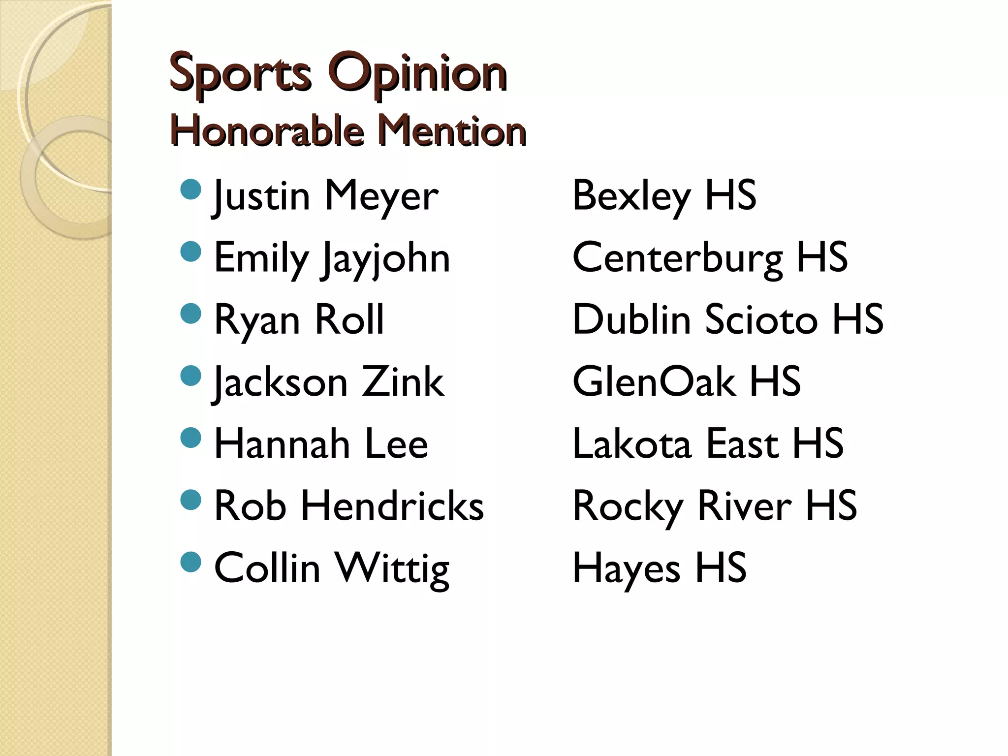 Sports Opinion
Honorable Mention
Justin Meyer       Bexley HS
Emily Jayjohn      Centerburg HS
Ryan Roll          Dublin Scioto HS
Jackson Zink       GlenOak HS
Hannah Lee         Lakota East HS
Rob Hendricks      Rocky River HS
Collin Wittig      Hayes HS
 