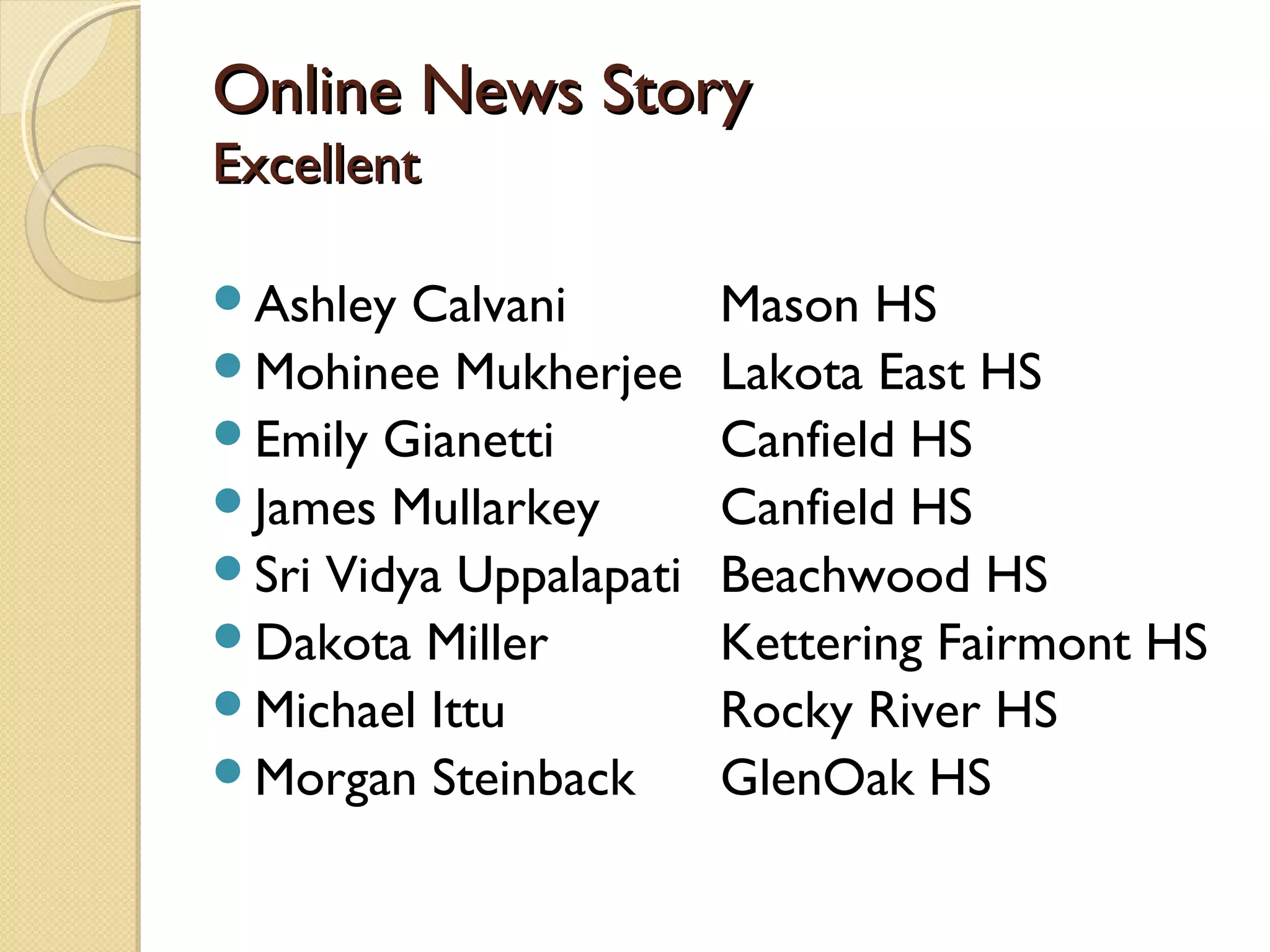 Online News Story
Excellent

Ashley  Calvani        Mason HS
Mohinee Mukherjee      Lakota East HS
Emily Gianetti         Canfield HS
James Mullarkey        Canfield HS
Sri Vidya Uppalapati   Beachwood HS
Dakota Miller          Kettering Fairmont HS
Michael Ittu           Rocky River HS
Morgan Steinback       GlenOak HS
 