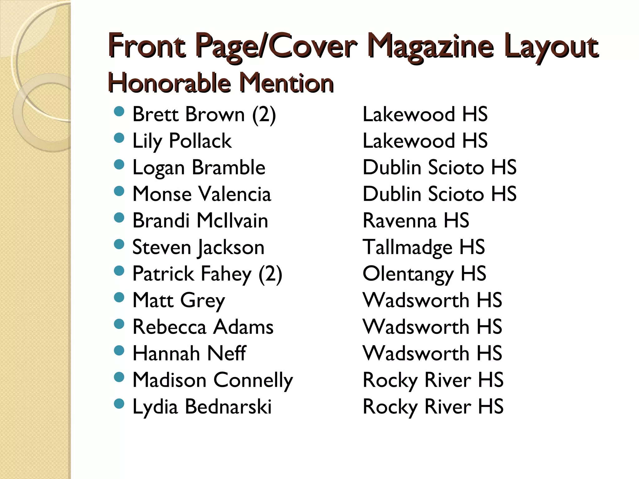 Front Page/Cover Magazine Layout
Honorable Mention
 Brett Brown (2)     Lakewood HS
 Lily Pollack        Lakewood HS
 Logan Bramble       Dublin Scioto HS
 Monse Valencia      Dublin Scioto HS
 Brandi McIlvain     Ravenna HS
 Steven Jackson      Tallmadge HS
 Patrick Fahey (2)   Olentangy HS
 Matt Grey           Wadsworth HS
 Rebecca Adams       Wadsworth HS
 Hannah Neff         Wadsworth HS
 Madison Connelly    Rocky River HS
 Lydia Bednarski     Rocky River HS
 