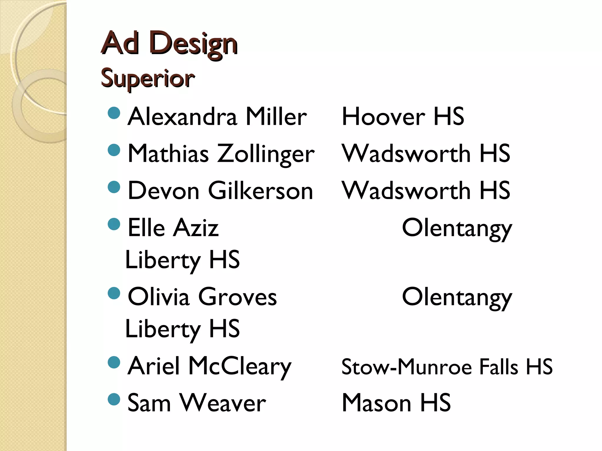 Ad Design
Superior
Alexandra Miller    Hoover HS
Mathias Zollinger   Wadsworth HS
Devon Gilkerson     Wadsworth HS
Elle Aziz               Olentangy
  Liberty HS
Olivia Groves            Olentangy
  Liberty HS
Ariel McCleary      Stow-Munroe Falls HS
Sam Weaver          Mason HS
 