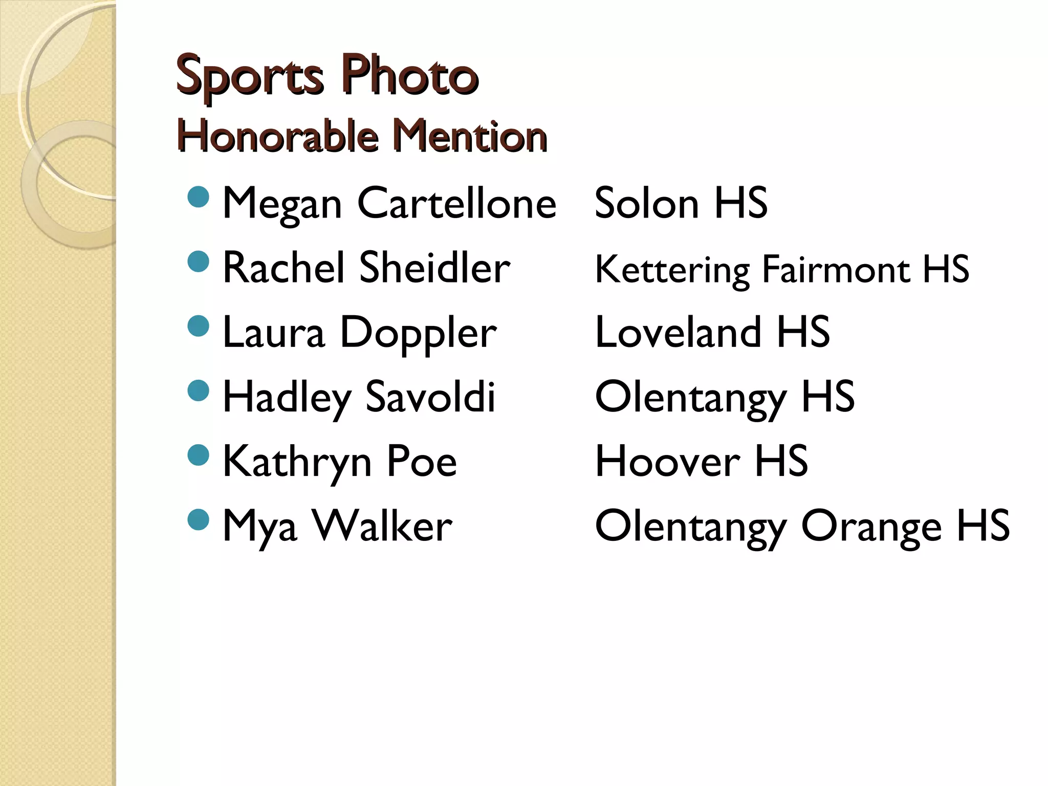 Sports Photo
Honorable Mention
Megan Cartellone   Solon HS
Rachel Sheidler    Kettering Fairmont HS
Laura Doppler      Loveland HS
Hadley Savoldi     Olentangy HS
Kathryn Poe        Hoover HS
Mya Walker         Olentangy Orange HS
 