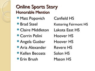 Online Sports StoryOnline Sports Story
Honorable MentionHonorable Mention
Matt Popovich Canfield HS
Brad Steel Kettering Fairmont HS
Claire Middleton Lakota East HS
Corrin Pelini Hoover HS
Angela Gusbar Hoover HS
Aria Alexander Revere HS
Kellen Becoats Solon HS
Erin Brush Mason HS
 