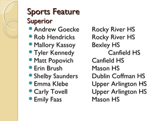 Sports FeatureSports Feature
SuperiorSuperior
Andrew Goecke Rocky River HS
Rob Hendricks Rocky River HS
Mallory Kassoy Bexley HS
Tyler Kennedy Canfield HS
Matt Popovich Canfield HS
Erin Brush Mason HS
Shelby Saunders Dublin Coffman HS
Emma Klebe Upper Arlington HS
Carly Tovell Upper Arlington HS
Emily Faas Mason HS
 