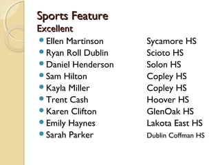 Sports FeatureSports Feature
ExcellentExcellent
Ellen Martinson Sycamore HS
Ryan Roll Dublin Scioto HS
Daniel Henderson Solon HS
Sam Hilton Copley HS
Kayla Miller Copley HS
Trent Cash Hoover HS
Karen Clifton GlenOak HS
Emily Haynes Lakota East HS
Sarah Parker Dublin Coffman HS
 