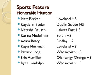 Sports FeatureSports Feature
Honorable MentionHonorable Mention
Matt Becker Loveland HS
Kaytlynn Yoder Dublin Scioto HS
Natasha Rausch Lakota East HS
Karina Nudelman Solon HS
Adam Beaty Findlay HS
Kayla Herrman Loveland HS
Patrick Long Wadsworth HS
Eric Aumiller Olentangy Orange HS
Ryan Landolph Wadsworth HS
 