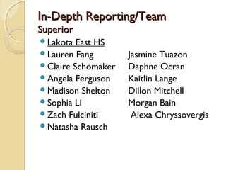 In-Depth Reporting/TeamIn-Depth Reporting/Team
SuperiorSuperior
Lakota East HS
Lauren Fang Jasmine Tuazon
Claire Schomaker Daphne Ocran
Angela Ferguson Kaitlin Lange
Madison Shelton Dillon Mitchell
Sophia Li Morgan Bain
Zach Fulciniti Alexa Chryssovergis
Natasha Rausch
 
