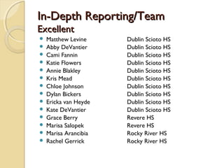 In-Depth Reporting/TeamIn-Depth Reporting/Team
ExcellentExcellent
 Matthew Levine Dublin Scioto HS
 Abby DeVantier Dublin Scioto HS
 Cami Fannin Dublin Scioto HS
 Katie Flowers Dublin Scioto HS
 Annie Blakley Dublin Scioto HS
 Kris Mead Dublin Scioto HS
 Chloe Johnson Dublin Scioto HS
 Dylan Bickers Dublin Scioto HS
 Ericka van Heyde Dublin Scioto HS
 Kate DeVantier Dublin Scioto HS
 Grace Berry Revere HS
 Marisa Salopek Revere HS
 Marisa Arancibia Rocky River HS
 Rachel Gerrick Rocky River HS
 