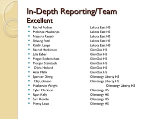 In-Depth Reporting/TeamIn-Depth Reporting/Team
ExcellentExcellent
 Rachel Podnar Lakota East HS
 Mohinee Mukharjea Lakota East HS
 Natasha Rausch Lakota East HS
 Shivang Patel Lakota East HS
 Kaitlin Lange Lakota East HS
 Rachel Hankinson GlenOak HS
 Julia Esber GlenOak HS
 Megan Bodenschatz GlenOak HS
 Morgan Steinbach GlenOak HS
 Olivia Holland GlenOak HS
 Aalia Malik GlenOak HS
 Spencer Dirrig Olentangy Liberty HS
 Clay Johnson Olentangy Liberty HS
 Mackenzie Wright Olentangy Liberty HS
 Tyler Clarkson Olentangy HS
 Ryan Kelly Olentangy HS
 Sam Kendle Olentangy HS
 Mercy Loyo Olentangy HS
 