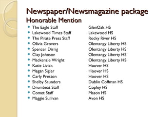 Newspaper/Newsmagazine packageNewspaper/Newsmagazine package
Honorable MentionHonorable Mention
 The Eagle Staff GlenOak HS
 Lakewood Times Staff Lakewood HS
 The Pirate Press Staff Rocky River HS
 Olivia Grovers Olentangy Liberty HS
 Spencer Dirrig Olentangy Liberty HS
 Clay Johnson Olentangy Liberty HS
 Mackenzie Wright Olentangy Liberty HS
 Katie Livick Hoover HS
 Megan Sigler Hoover HS
 Carly Preston Hoover HS
 Shelby Saunders Dublin Coffman HS
 Drumbeat Staff Copley HS
 Comet Staff Mason HS
 Maggie Sullivan Avon HS
 