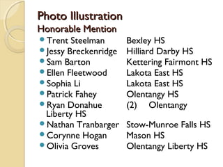 Photo IllustrationPhoto Illustration
Honorable MentionHonorable Mention
Trent Steelman Bexley HS
Jessy Breckenridge Hilliard Darby HS
Sam Barton Kettering Fairmont HS
Ellen Fleetwood Lakota East HS
Sophia Li Lakota East HS
Patrick Fahey Olentangy HS
Ryan Donahue (2) Olentangy
Liberty HS
Nathan Tranbarger Stow-Munroe Falls HS
Corynne Hogan Mason HS
Olivia Groves Olentangy Liberty HS
 