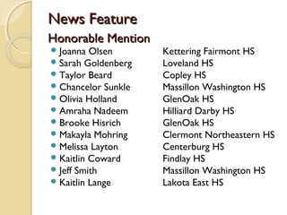 News FeatureNews Feature
Honorable MentionHonorable Mention
Joanna Olsen Kettering Fairmont HS
Sarah Goldenberg Loveland HS
Taylor Beard Copley HS
Chancelor Sunkle Massillon Washington HS
Olivia Holland GlenOak HS
Amraha Nadeem Hilliard Darby HS
Brooke Hisrich GlenOak HS
Makayla Mohring Clermont Northeastern HS
Melissa Layton Centerburg HS
Kaitlin Coward Findlay HS
Jeff Smith Massillon Washington HS
Kaitlin Lange Lakota East HS
 