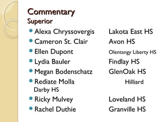 CommentaryCommentary
SuperiorSuperior
Alexa Chryssovergis Lakota East HS
Cameron St. Clair Avon HS
Ellen Dupont Olentangy Liberty HS
Lydia Bauler Findlay HS
Megan Bodenschatz GlenOak HS
Rediate Molla Hilliard
Darby HS
Ricky Mulvey Loveland HS
Rachel Duthie Granville HS
 