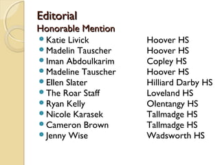 EditorialEditorial
Honorable MentionHonorable Mention
Katie Livick Hoover HS
Madelin Tauscher Hoover HS
Iman Abdoulkarim Copley HS
Madeline Tauscher Hoover HS
Ellen Slater Hilliard Darby HS
The Roar Staff Loveland HS
Ryan Kelly Olentangy HS
Nicole Karasek Tallmadge HS
Cameron Brown Tallmadge HS
Jenny Wise Wadsworth HS
 