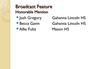 Broadcast FeatureBroadcast Feature
Honorable MentionHonorable Mention
Josh Gregory Gahanna Lincoln HS
Becca Gavin Gahanna Lincoln HS
Allie Fultz Mason HS
 