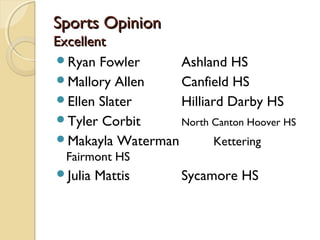 Sports OpinionSports Opinion
ExcellentExcellent
Ryan Fowler Ashland HS
Mallory Allen Canfield HS
Ellen Slater Hilliard Darby HS
Tyler Corbit North Canton Hoover HS
Makayla Waterman Kettering
Fairmont HS
Julia Mattis Sycamore HS
 