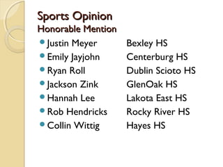 Sports OpinionSports Opinion
Honorable MentionHonorable Mention
Justin Meyer Bexley HS
Emily Jayjohn Centerburg HS
Ryan Roll Dublin Scioto HS
Jackson Zink GlenOak HS
Hannah Lee Lakota East HS
Rob Hendricks Rocky River HS
Collin Wittig Hayes HS
 