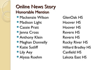 Online News StoryOnline News Story
Honorable MentionHonorable Mention
Mackenzie Wilson GlenOak HS
Madison Light Hoover HS
Cassie Pratt Hoover HS
Jenna Cross Revere HS
Anthony Klein Revere HS
Meghan Donnelly Rocky River HS
Katie Sutliff Hilliard Bradley HS
Lily Aey Canfield HS
Alyssa Roehm Lakota East HS
 