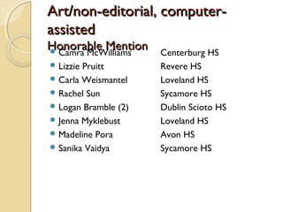 Art/non-editorial, computer-Art/non-editorial, computer-
assistedassisted
Honorable MentionHonorable Mention Camra McWilliams Centerburg HS
 Lizzie Pruitt Revere HS
 Carla Weismantel Loveland HS
 Rachel Sun Sycamore HS
 Logan Bramble (2) Dublin Scioto HS
 Jenna Myklebust Loveland HS
 Madeline Pora Avon HS
 Sanika Vaidya Sycamore HS
 