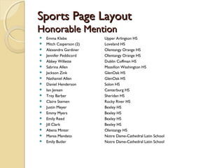 Sports Page LayoutSports Page Layout
Honorable MentionHonorable Mention
 Emma Klebe Upper Arlington HS
 Mitch Casperson (2) Loveland HS
 Alexandra Gardiner Olentangy Orange HS
 Jennifer Peddicord Olentangy Orange HS
 Abbey Willette Dublin Coffman HS
 Sabrina Allen Massillon Washington HS
 Jackson Zink GlenOak HS
 Nathaniel Allen GlenOak HS
 Daniel Henderson Solon HS
 Ian Jensen Centerburg HS
 Trey Barber Sheridan HS
 Claire Stemen Rocky River HS
 Justin Meyer Bexley HS
 Emmy Myers Bexley HS
 Emily Reed Bexley HS
 Jill Clark Bexley HS
 Abena Minter Olentangy HS
 Mansa Mandato Notre Dame-Cathedral Latin School
 Emily Butler Notre Dame-Cathedral Latin School
 