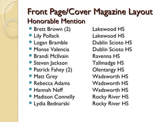 Front Page/Cover Magazine LayoutFront Page/Cover Magazine Layout
Honorable MentionHonorable Mention
Brett Brown (2) Lakewood HS
Lily Pollack Lakewood HS
Logan Bramble Dublin Scioto HS
Monse Valencia Dublin Scioto HS
Brandi McIlvain Ravenna HS
Steven Jackson Tallmadge HS
Patrick Fahey (2) Olentangy HS
Matt Grey Wadsworth HS
Rebecca Adams Wadsworth HS
Hannah Neff Wadsworth HS
Madison Connelly Rocky River HS
Lydia Bednarski Rocky River HS
 
