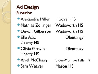 Ad DesignAd Design
SuperiorSuperior
Alexandra Miller Hoover HS
Mathias Zollinger Wadsworth HS
Devon Gilkerson Wadsworth HS
Elle Aziz Olentangy
Liberty HS
Olivia Groves Olentangy
Liberty HS
Ariel McCleary Stow-Munroe Falls HS
Sam Weaver Mason HS
 