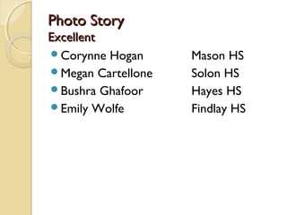 Photo StoryPhoto Story
ExcellentExcellent
Corynne Hogan Mason HS
Megan Cartellone Solon HS
Bushra Ghafoor Hayes HS
Emily Wolfe Findlay HS
 
